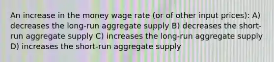 An increase in the money wage rate (or of other input prices): A) decreases the long-run aggregate supply B) decreases the short-run aggregate supply C) increases the long-run aggregate supply D) increases the short-run aggregate supply