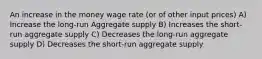 An increase in the money wage rate (or of other input prices) A) Increase the long-run Aggregate supply B) Increases the short-run aggregate supply C) Decreases the long-run aggregate supply D) Decreases the short-run aggregate supply