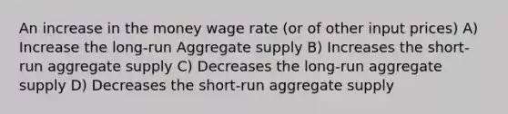 An increase in the money wage rate (or of other input prices) A) Increase the long-run Aggregate supply B) Increases the short-run aggregate supply C) Decreases the long-run aggregate supply D) Decreases the short-run aggregate supply