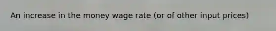 An increase in the money wage rate (or of other input prices)