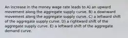 An increase in the money wage rate leads to A) an upward movement along the aggregate supply curve. B) a downward movement along the aggregate supply curve. C) a leftward shift of the aggregate supply curve. D) a rightward shift of the aggregate supply curve. E) a leftward shift of the aggregate demand curve.