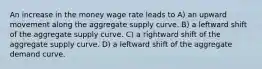 An increase in the money wage rate leads to A) an upward movement along the aggregate supply curve. B) a leftward shift of the aggregate supply curve. C) a rightward shift of the aggregate supply curve. D) a leftward shift of the aggregate demand curve.