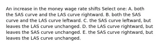 An increase in the money wage rate shifts Select one: A. both the SAS curve and the LAS curve rightward. B. both the SAS curve and the LAS curve leftward. C. the SAS curve leftward, but leaves the LAS curve unchanged. D. the LAS curve rightward, but leaves the SAS curve unchanged. E. the SAS curve rightward, but leaves the LAS curve unchanged.