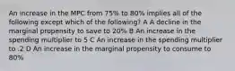 An increase in the MPC from 75% to 80% implies all of the following except which of the following? A A decline in the marginal propensity to save to 20% B An increase in the spending multiplier to 5 C An increase in the spending multiplier to .2 D An increase in the marginal propensity to consume to 80%