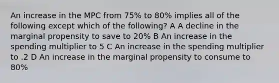 An increase in the MPC from 75% to 80% implies all of the following except which of the following? A A decline in the marginal propensity to save to 20% B An increase in the spending multiplier to 5 C An increase in the spending multiplier to .2 D An increase in the marginal propensity to consume to 80%