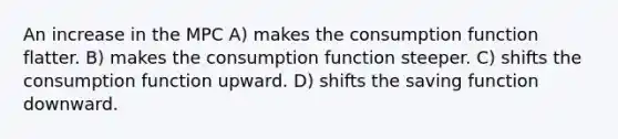 An increase in the MPC A) makes the consumption function flatter. B) makes the consumption function steeper. C) shifts the consumption function upward. D) shifts the saving function downward.