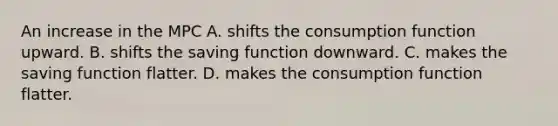 An increase in the MPC A. shifts the consumption function upward. B. shifts the saving function downward. C. makes the saving function flatter. D. makes the consumption function flatter.