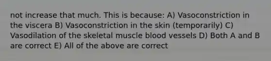 not increase that much. This is because: A) Vasoconstriction in the viscera B) Vasoconstriction in the skin (temporarily) C) Vasodilation of the skeletal muscle blood vessels D) Both A and B are correct E) All of the above are correct