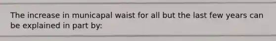 The increase in municapal waist for all but the last few years can be explained in part by: