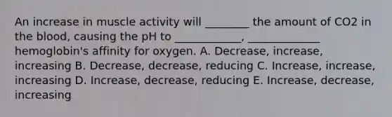 An increase in muscle activity will ________ the amount of CO2 in the blood, causing the pH to ____________, _____________ hemoglobin's affinity for oxygen. A. Decrease, increase, increasing B. Decrease, decrease, reducing C. Increase, increase, increasing D. Increase, decrease, reducing E. Increase, decrease, increasing