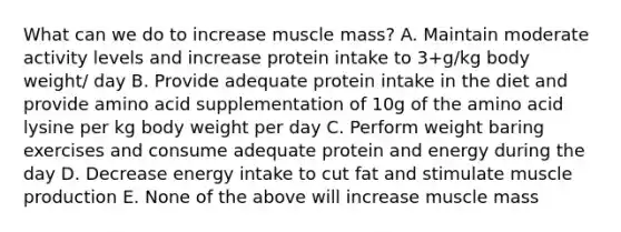 What can we do to increase muscle mass? A. Maintain moderate activity levels and increase protein intake to 3+g/kg body weight/ day B. Provide adequate protein intake in the diet and provide amino acid supplementation of 10g of the amino acid lysine per kg body weight per day C. Perform weight baring exercises and consume adequate protein and energy during the day D. Decrease energy intake to cut fat and stimulate muscle production E. None of the above will increase muscle mass