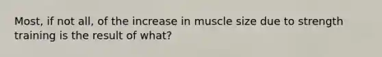 Most, if not all, of the increase in muscle size due to strength training is the result of what?