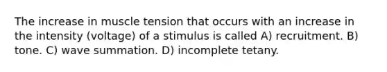 The increase in muscle tension that occurs with an increase in the intensity (voltage) of a stimulus is called A) recruitment. B) tone. C) wave summation. D) incomplete tetany.