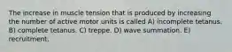 The increase in muscle tension that is produced by increasing the number of active motor units is called A) incomplete tetanus. B) complete tetanus. C) treppe. D) wave summation. E) recruitment.