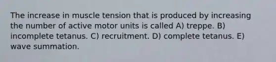 The increase in muscle tension that is produced by increasing the number of active motor units is called A) treppe. B) incomplete tetanus. C) recruitment. D) complete tetanus. E) wave summation.