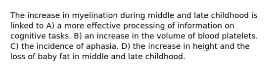 The increase in myelination during middle and late childhood is linked to A) a more effective processing of information on cognitive tasks. B) an increase in the volume of blood platelets. C) the incidence of aphasia. D) the increase in height and the loss of baby fat in middle and late childhood.