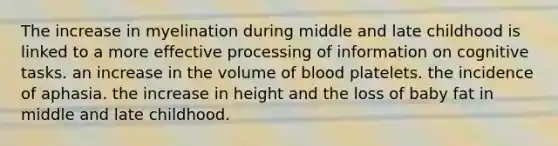 The increase in myelination during middle and late childhood is linked to a more effective processing of information on cognitive tasks. an increase in the volume of blood platelets. the incidence of aphasia. the increase in height and the loss of baby fat in middle and late childhood.