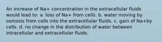 An increase of Na+ concentration in the extracellular fluids would lead to: a. loss of Na+ from cells. b. water moving by osmosis from cells into the extracellular fluids. c. gain of Na+by cells. d. no change in the distribution of water between intracellular and extracellular fluids.