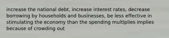 increase the national debt, increase interest rates, decrease borrowing by households and businesses, be less effective in stimulating the economy than the spending multiplies implies because of crowding out