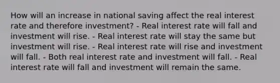 How will an increase in national saving affect the real interest rate and therefore investment? - Real interest rate will fall and investment will rise. - Real interest rate will stay the same but investment will rise. - Real interest rate will rise and investment will fall. - Both real interest rate and investment will fall. - Real interest rate will fall and investment will remain the same.