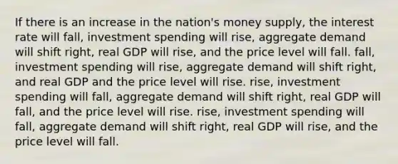 If there is an increase in the nation's money supply, the interest rate will fall, investment spending will rise, aggregate demand will shift right, real GDP will rise, and the price level will fall. fall, investment spending will rise, aggregate demand will shift right, and real GDP and the price level will rise. rise, investment spending will fall, aggregate demand will shift right, real GDP will fall, and the price level will rise. rise, investment spending will fall, aggregate demand will shift right, real GDP will rise, and the price level will fall.