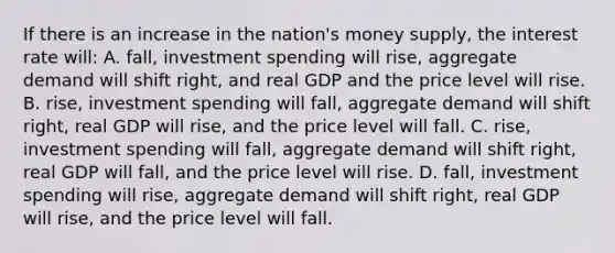 If there is an increase in the nation's money supply, the interest rate will: A. fall, investment spending will rise, aggregate demand will shift right, and real GDP and the price level will rise. B. rise, investment spending will fall, aggregate demand will shift right, real GDP will rise, and the price level will fall. C. rise, investment spending will fall, aggregate demand will shift right, real GDP will fall, and the price level will rise. D. fall, investment spending will rise, aggregate demand will shift right, real GDP will rise, and the price level will fall.