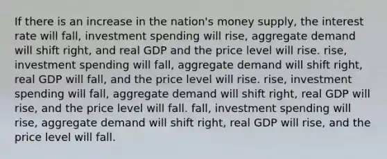 If there is an increase in the nation's money supply, the interest rate will fall, investment spending will rise, aggregate demand will shift right, and real GDP and the price level will rise. rise, investment spending will fall, aggregate demand will shift right, real GDP will fall, and the price level will rise. rise, investment spending will fall, aggregate demand will shift right, real GDP will rise, and the price level will fall. fall, investment spending will rise, aggregate demand will shift right, real GDP will rise, and the price level will fall.