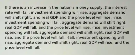 If there is an increase in the nation's money supply, the interest rate will -fall, investment spending will rise, aggregate demand will shift right, and real GDP and the price level will rise. -rise, investment spending will fall, aggregate demand will shift right, real GDP will fall, and the price level will rise. -rise, investment spending will fall, aggregate demand will shift right, real GDP will rise, and the price level will fall. -fall, investment spending will rise, aggregate demand will shift right, real GDP will rise, and the price level will fall.