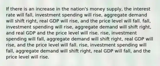 If there is an increase in the nation's money supply, the interest rate will fall, investment spending will rise, aggregate demand will shift right, real GDP will rise, and the price level will fall. fall, investment spending will rise, aggregate demand will shift right, and real GDP and the price level will rise. rise, investment spending will fall, aggregate demand will shift right, real GDP will rise, and the price level will fall. rise, investment spending will fall, aggregate demand will shift right, real GDP will fall, and the price level will rise.