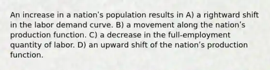 An increase in a nationʹs population results in A) a rightward shift in the labor demand curve. B) a movement along the nationʹs production function. C) a decrease in the full-employment quantity of labor. D) an upward shift of the nationʹs production function.