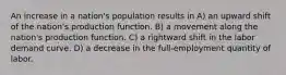 An increase in a nation's population results in A) an upward shift of the nation's production function. B) a movement along the nation's production function. C) a rightward shift in the labor demand curve. D) a decrease in the full-employment quantity of labor.