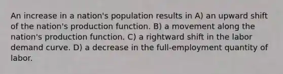 An increase in a nation's population results in A) an upward shift of the nation's production function. B) a movement along the nation's production function. C) a rightward shift in the labor demand curve. D) a decrease in the full-employment quantity of labor.