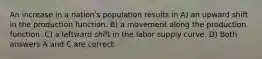 An increase in a nationʹs population results in A) an upward shift in the production function. B) a movement along the production function. C) a leftward shift in the labor supply curve. D) Both answers A and C are correct.