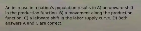 An increase in a nationʹs population results in A) an upward shift in the production function. B) a movement along the production function. C) a leftward shift in the labor supply curve. D) Both answers A and C are correct.