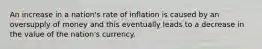 An increase in a nation's rate of inflation is caused by an oversupply of money and this eventually leads to a decrease in the value of the nation's currency.