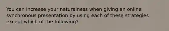 You can increase your naturalness when giving an online synchronous presentation by using each of these strategies except which of the following?