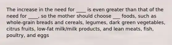 The increase in the need for ____ is even greater than that of the need for ____, so the mother should choose ___ foods, such as whole-grain breads and cereals, legumes, dark green vegetables, citrus fruits, low-fat milk/milk products, and lean meats, fish, poultry, and eggs