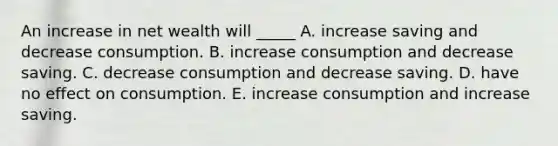 An increase in net wealth will _____ A. increase saving and decrease consumption. B. increase consumption and decrease saving. C. decrease consumption and decrease saving. D. have no effect on consumption. E. increase consumption and increase saving.