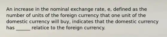 An increase in the nominal exchange rate, e, defined as the number of units of the foreign currency that one unit of the domestic currency will buy, indicates that the domestic currency has ______ relatice to the foreign currency.