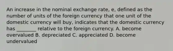 An increase in the nominal exchange rate, e, defined as the number of units of the foreign currency that one unit of the domestic currency will buy, indicates that the domestic currency has ________ relative to the foreign currency. A. become overvalued B. depreciated C. appreciated D. become undervalued