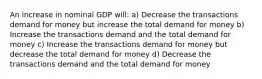 An increase in nominal GDP will: a) Decrease the transactions demand for money but increase the total demand for money b) Increase the transactions demand and the total demand for money c) Increase the transactions demand for money but decrease the total demand for money d) Decrease the transactions demand and the total demand for money