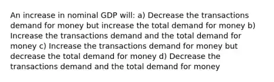 An increase in nominal GDP will: a) Decrease the transactions demand for money but increase the total demand for money b) Increase the transactions demand and the total demand for money c) Increase the transactions demand for money but decrease the total demand for money d) Decrease the transactions demand and the total demand for money