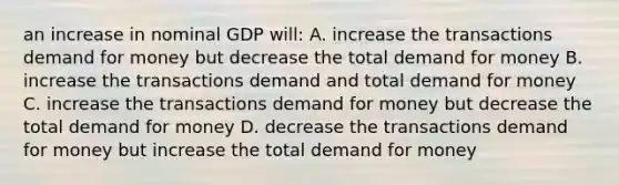 an increase in nominal GDP will: A. increase the transactions demand for money but decrease the total demand for money B. increase the transactions demand and total demand for money C. increase the transactions demand for money but decrease the total demand for money D. decrease the transactions demand for money but increase the total demand for money