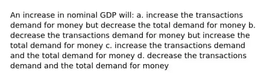 An increase in nominal GDP will: a. increase the transactions demand for money but decrease the total demand for money b. decrease the transactions demand for money but increase the total demand for money c. increase the transactions demand and the total demand for money d. decrease the transactions demand and the total demand for money