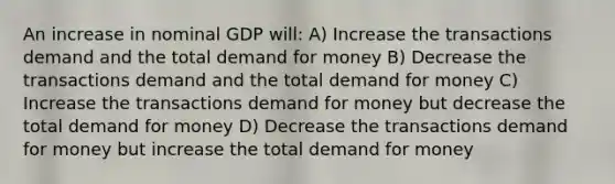 An increase in nominal GDP will: A) Increase the transactions demand and the total demand for money B) Decrease the transactions demand and the total demand for money C) Increase the transactions demand for money but decrease the total demand for money D) Decrease the transactions demand for money but increase the total demand for money