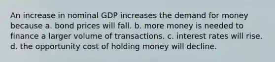 An increase in nominal GDP increases the demand for money because a. bond prices will fall. b. more money is needed to finance a larger volume of transactions. c. interest rates will rise. d. the opportunity cost of holding money will decline.