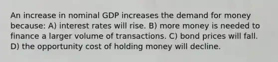 An increase in nominal GDP increases the demand for money because: A) interest rates will rise. B) more money is needed to finance a larger volume of transactions. C) bond prices will fall. D) the opportunity cost of holding money will decline.