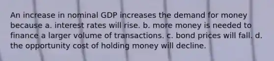 An increase in nominal GDP increases the demand for money because a. interest rates will rise. b. more money is needed to finance a larger volume of transactions. c. bond prices will fall. d. the opportunity cost of holding money will decline.