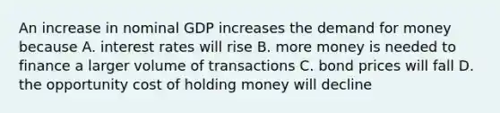 An increase in nominal GDP increases the demand for money because A. interest rates will rise B. more money is needed to finance a larger volume of transactions C. bond prices will fall D. the opportunity cost of holding money will decline