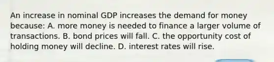 An increase in nominal GDP increases the demand for money because: A. more money is needed to finance a larger volume of transactions. B. bond prices will fall. C. the opportunity cost of holding money will decline. D. interest rates will rise.